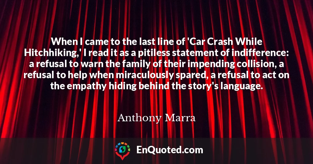 When I came to the last line of 'Car Crash While Hitchhiking,' I read it as a pitiless statement of indifference: a refusal to warn the family of their impending collision, a refusal to help when miraculously spared, a refusal to act on the empathy hiding behind the story's language.