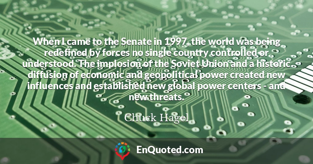 When I came to the Senate in 1997, the world was being redefined by forces no single country controlled or understood. The implosion of the Soviet Union and a historic diffusion of economic and geopolitical power created new influences and established new global power centers - and new threats.