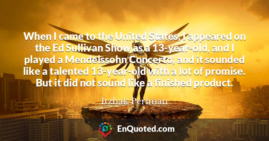 When I came to the United States, I appeared on the Ed Sullivan Show as a 13-year-old, and I played a Mendelssohn Concerto, and it sounded like a talented 13-year-old with a lot of promise. But it did not sound like a finished product.