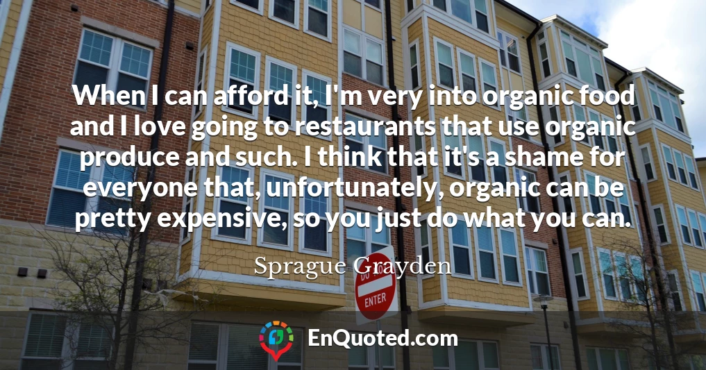 When I can afford it, I'm very into organic food and I love going to restaurants that use organic produce and such. I think that it's a shame for everyone that, unfortunately, organic can be pretty expensive, so you just do what you can.