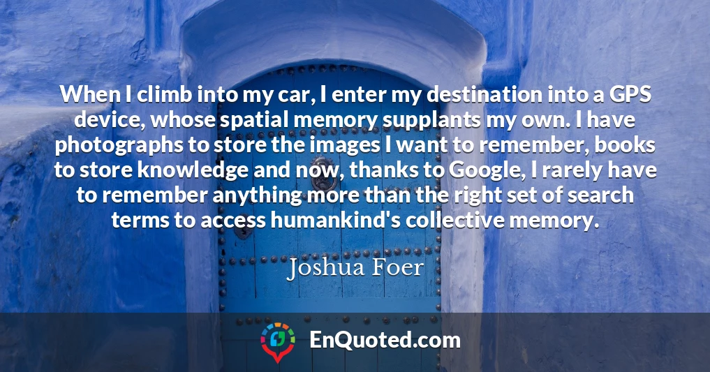 When I climb into my car, I enter my destination into a GPS device, whose spatial memory supplants my own. I have photographs to store the images I want to remember, books to store knowledge and now, thanks to Google, I rarely have to remember anything more than the right set of search terms to access humankind's collective memory.