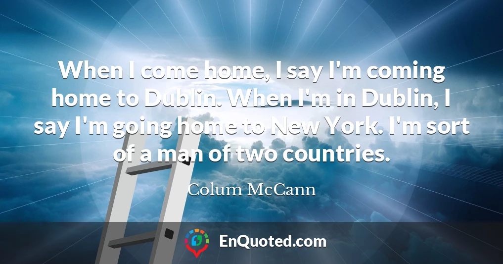 When I come home, I say I'm coming home to Dublin. When I'm in Dublin, I say I'm going home to New York. I'm sort of a man of two countries.