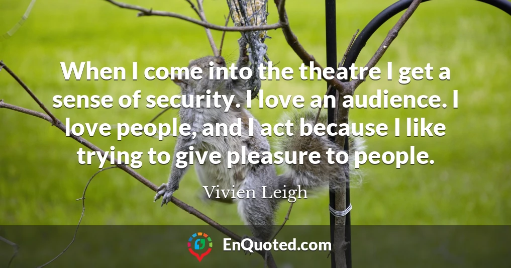 When I come into the theatre I get a sense of security. I love an audience. I love people, and I act because I like trying to give pleasure to people.