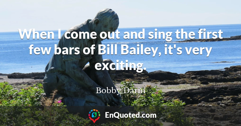 When I come out and sing the first few bars of Bill Bailey, it's very exciting.