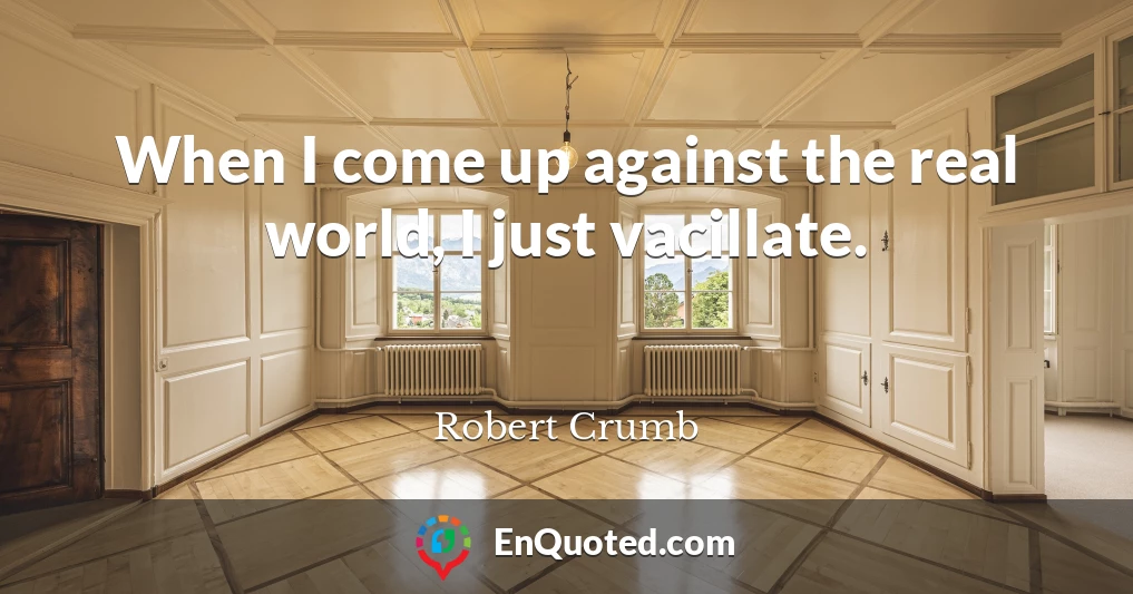 When I come up against the real world, I just vacillate.