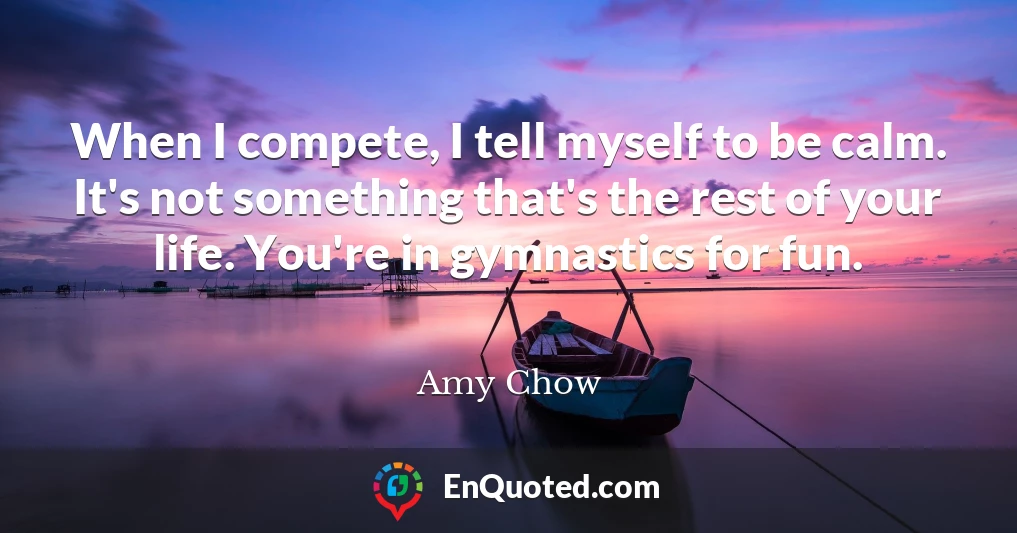 When I compete, I tell myself to be calm. It's not something that's the rest of your life. You're in gymnastics for fun.