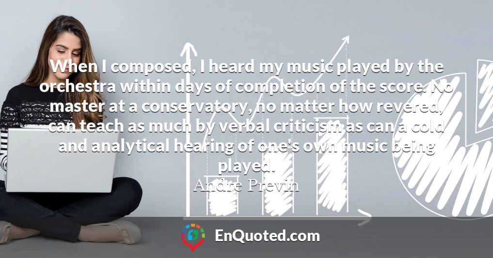 When I composed, I heard my music played by the orchestra within days of completion of the score. No master at a conservatory, no matter how revered, can teach as much by verbal criticism as can a cold and analytical hearing of one's own music being played.