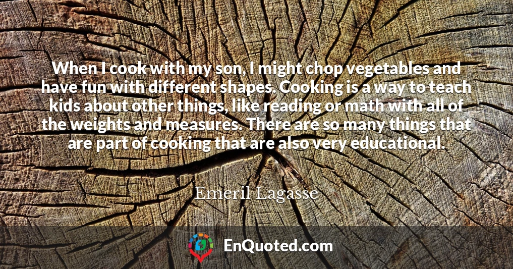 When I cook with my son, I might chop vegetables and have fun with different shapes. Cooking is a way to teach kids about other things, like reading or math with all of the weights and measures. There are so many things that are part of cooking that are also very educational.