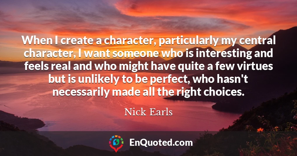 When I create a character, particularly my central character, I want someone who is interesting and feels real and who might have quite a few virtues but is unlikely to be perfect, who hasn't necessarily made all the right choices.