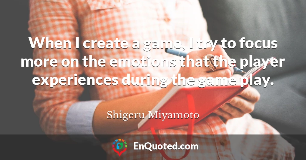When I create a game, I try to focus more on the emotions that the player experiences during the game play.