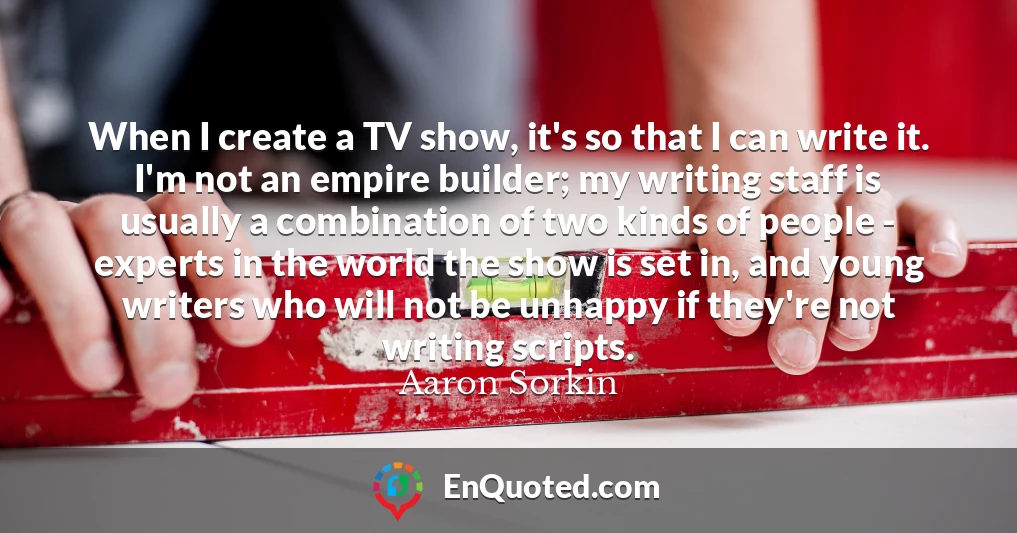 When I create a TV show, it's so that I can write it. I'm not an empire builder; my writing staff is usually a combination of two kinds of people - experts in the world the show is set in, and young writers who will not be unhappy if they're not writing scripts.