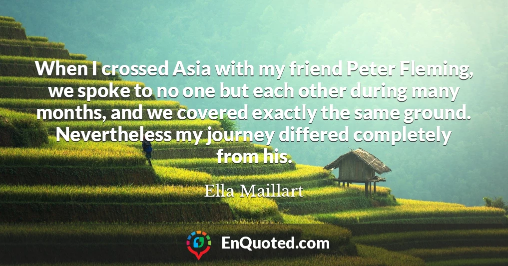 When I crossed Asia with my friend Peter Fleming, we spoke to no one but each other during many months, and we covered exactly the same ground. Nevertheless my journey differed completely from his.
