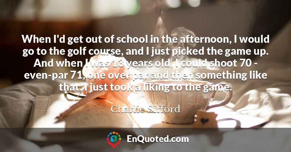 When I'd get out of school in the afternoon, I would go to the golf course, and I just picked the game up. And when I was 13 years old, I could shoot 70 - even-par 71, one over par and then something like that. I just took a liking to the game.