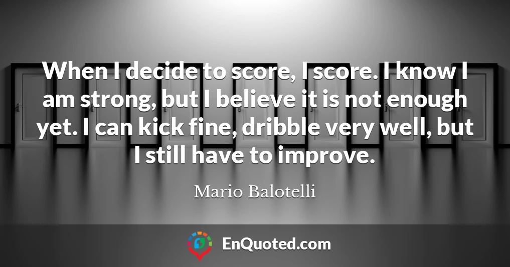When I decide to score, I score. I know I am strong, but I believe it is not enough yet. I can kick fine, dribble very well, but I still have to improve.