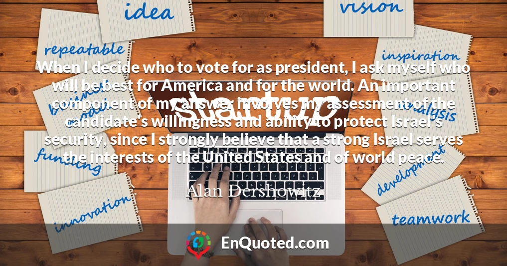 When I decide who to vote for as president, I ask myself who will be best for America and for the world. An important component of my answer involves my assessment of the candidate's willingness and ability to protect Israel's security, since I strongly believe that a strong Israel serves the interests of the United States and of world peace.