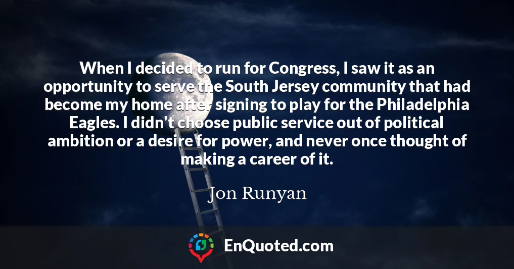 When I decided to run for Congress, I saw it as an opportunity to serve the South Jersey community that had become my home after signing to play for the Philadelphia Eagles. I didn't choose public service out of political ambition or a desire for power, and never once thought of making a career of it.