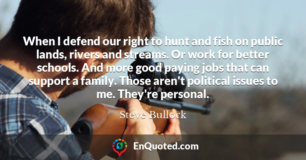 When I defend our right to hunt and fish on public lands, rivers and streams. Or work for better schools. And more good paying jobs that can support a family. Those aren't political issues to me. They're personal.