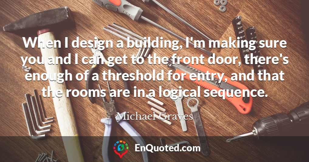 When I design a building, I'm making sure you and I can get to the front door, there's enough of a threshold for entry, and that the rooms are in a logical sequence.