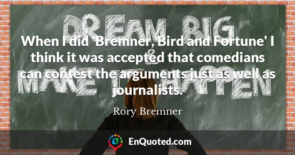 When I did 'Bremner, Bird and Fortune' I think it was accepted that comedians can contest the arguments just as well as journalists.