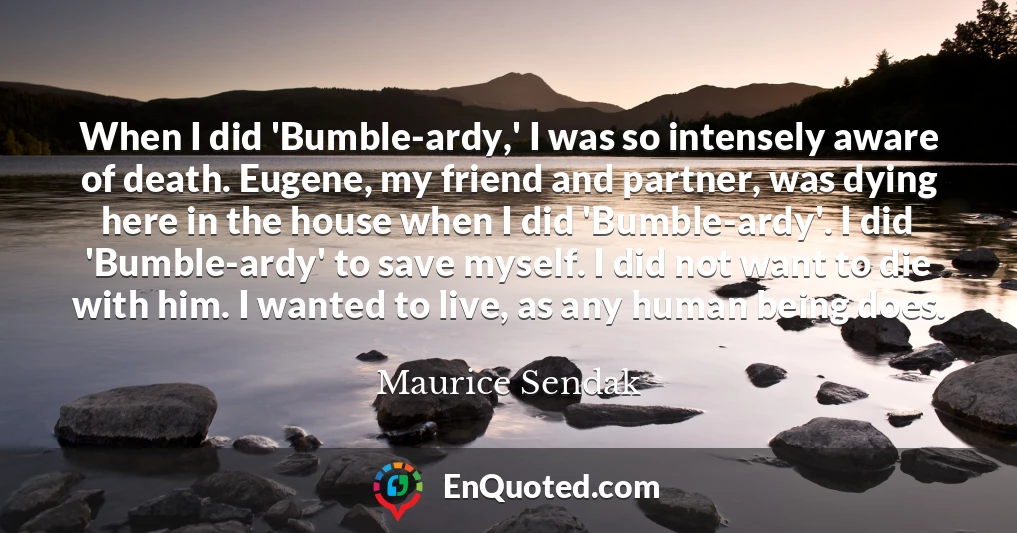 When I did 'Bumble-ardy,' I was so intensely aware of death. Eugene, my friend and partner, was dying here in the house when I did 'Bumble-ardy'. I did 'Bumble-ardy' to save myself. I did not want to die with him. I wanted to live, as any human being does.