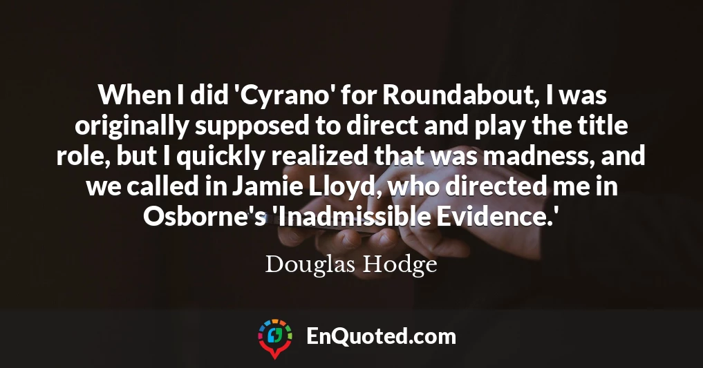 When I did 'Cyrano' for Roundabout, I was originally supposed to direct and play the title role, but I quickly realized that was madness, and we called in Jamie Lloyd, who directed me in Osborne's 'Inadmissible Evidence.'