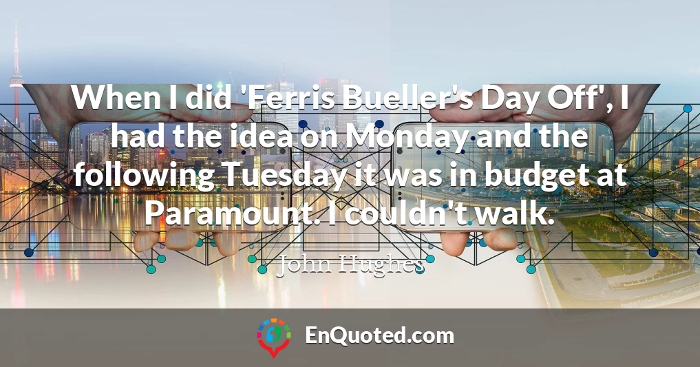 When I did 'Ferris Bueller's Day Off', I had the idea on Monday and the following Tuesday it was in budget at Paramount. I couldn't walk.