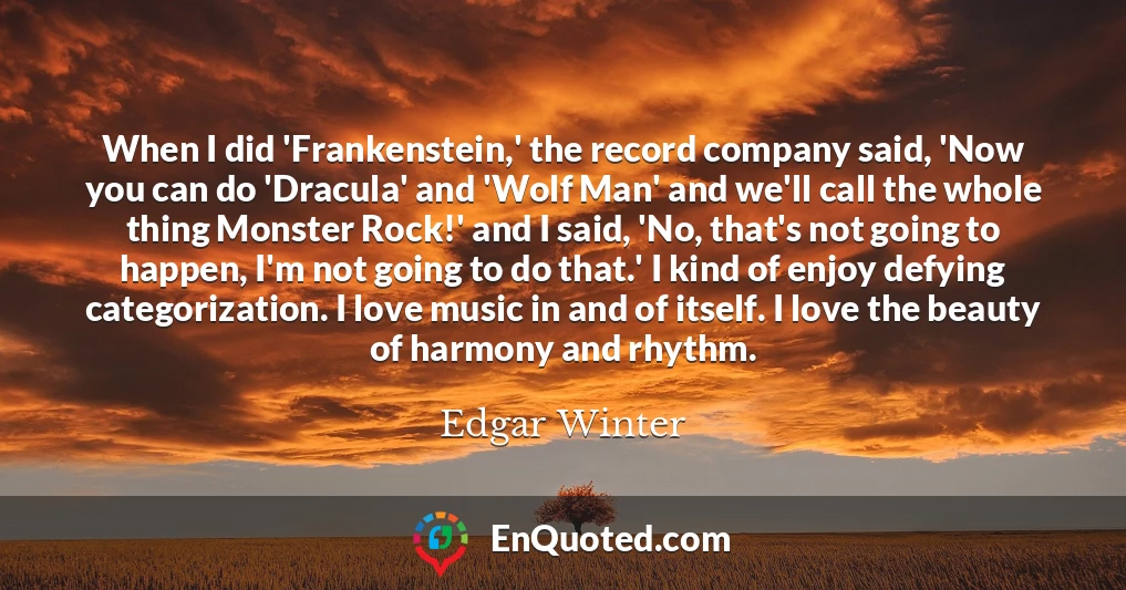 When I did 'Frankenstein,' the record company said, 'Now you can do 'Dracula' and 'Wolf Man' and we'll call the whole thing Monster Rock!' and I said, 'No, that's not going to happen, I'm not going to do that.' I kind of enjoy defying categorization. I love music in and of itself. I love the beauty of harmony and rhythm.
