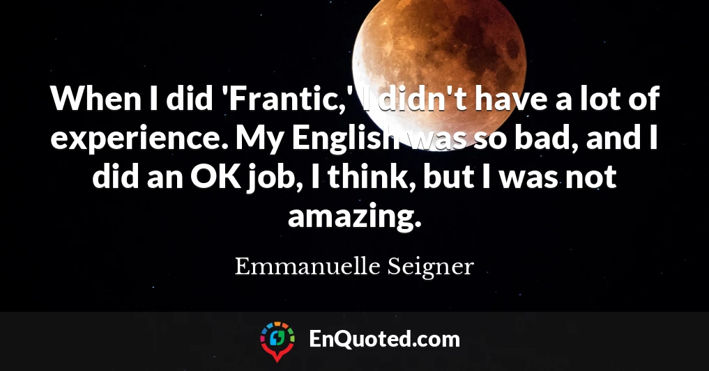 When I did 'Frantic,' I didn't have a lot of experience. My English was so bad, and I did an OK job, I think, but I was not amazing.