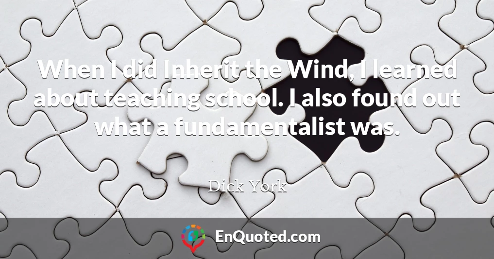 When I did Inherit the Wind, I learned about teaching school. I also found out what a fundamentalist was.
