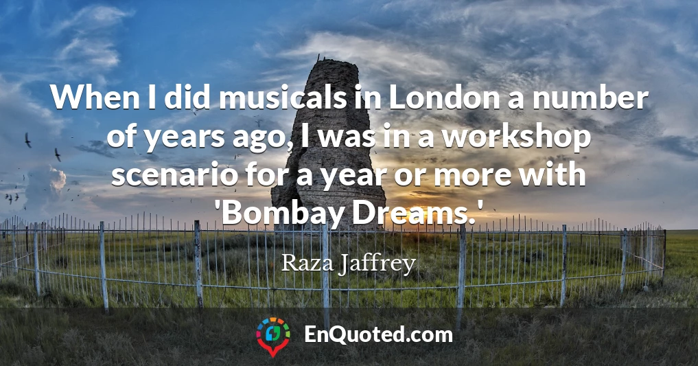 When I did musicals in London a number of years ago, I was in a workshop scenario for a year or more with 'Bombay Dreams.'