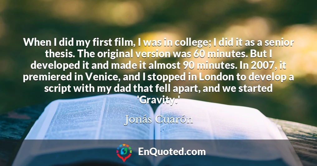 When I did my first film, I was in college; I did it as a senior thesis. The original version was 60 minutes. But I developed it and made it almost 90 minutes. In 2007, it premiered in Venice, and I stopped in London to develop a script with my dad that fell apart, and we started 'Gravity.'