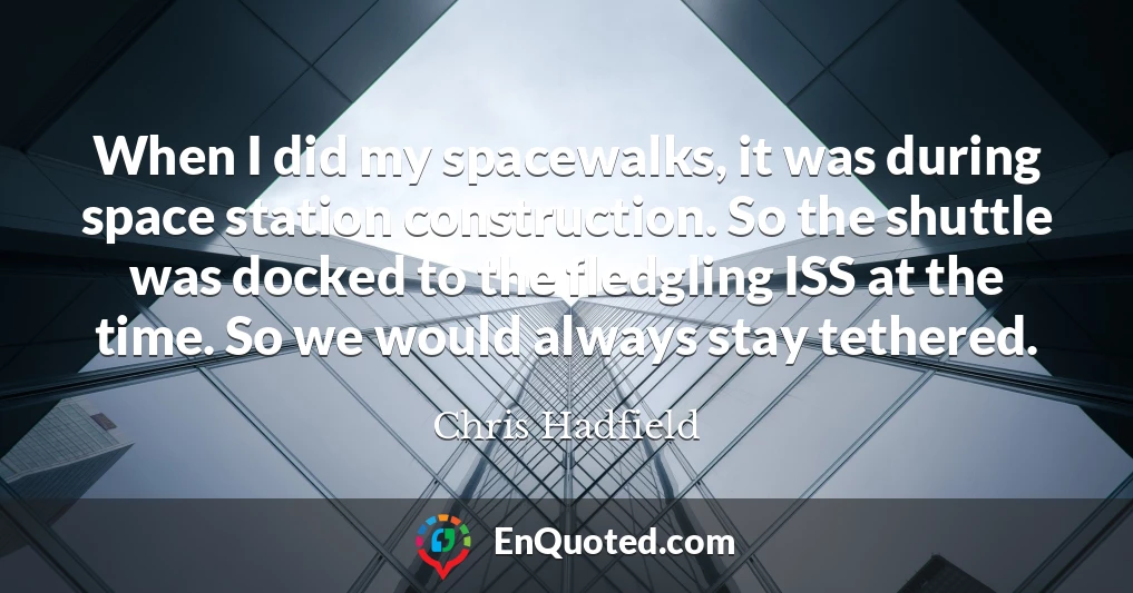 When I did my spacewalks, it was during space station construction. So the shuttle was docked to the fledgling ISS at the time. So we would always stay tethered.