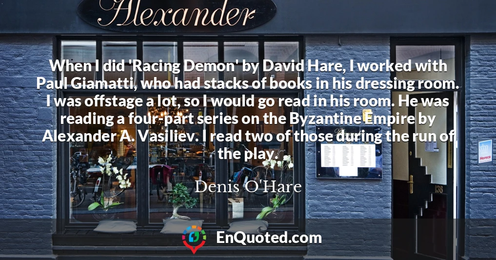 When I did 'Racing Demon' by David Hare, I worked with Paul Giamatti, who had stacks of books in his dressing room. I was offstage a lot, so I would go read in his room. He was reading a four-part series on the Byzantine Empire by Alexander A. Vasiliev. I read two of those during the run of the play.