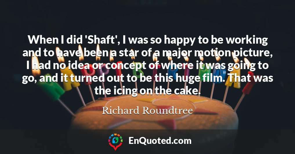When I did 'Shaft', I was so happy to be working and to have been a star of a major motion picture, I had no idea or concept of where it was going to go, and it turned out to be this huge film. That was the icing on the cake.