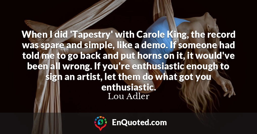 When I did 'Tapestry' with Carole King, the record was spare and simple, like a demo. If someone had told me to go back and put horns on it, it would've been all wrong. If you're enthusiastic enough to sign an artist, let them do what got you enthusiastic.