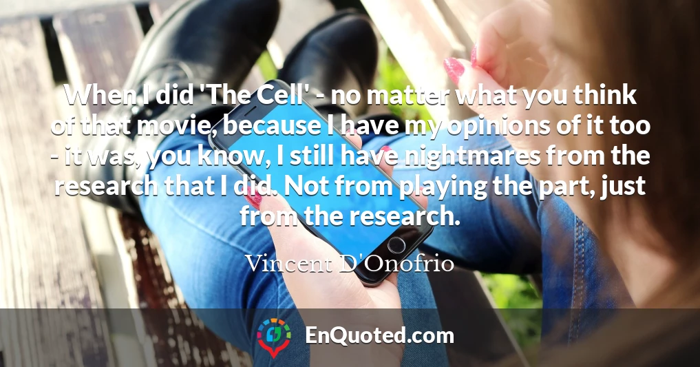 When I did 'The Cell' - no matter what you think of that movie, because I have my opinions of it too - it was, you know, I still have nightmares from the research that I did. Not from playing the part, just from the research.