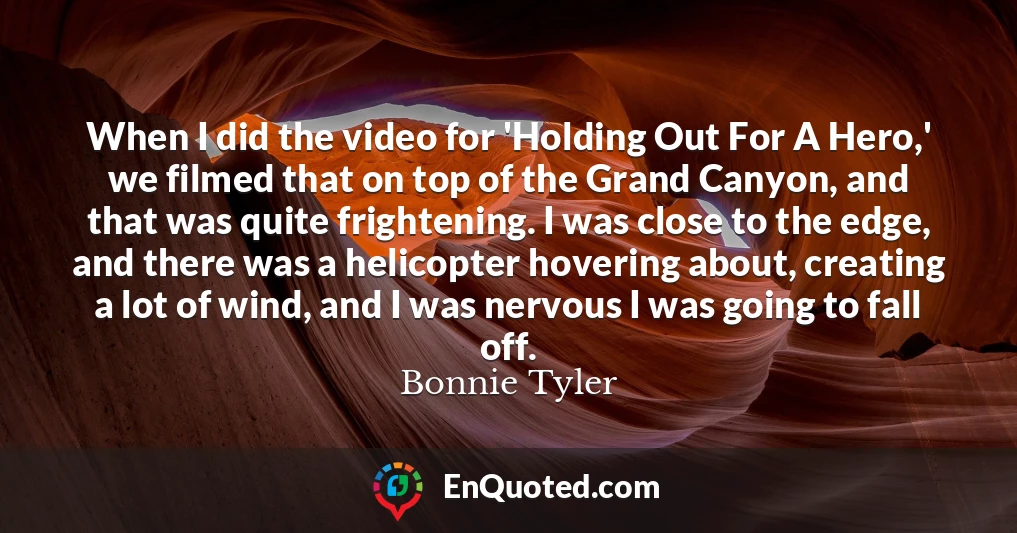 When I did the video for 'Holding Out For A Hero,' we filmed that on top of the Grand Canyon, and that was quite frightening. I was close to the edge, and there was a helicopter hovering about, creating a lot of wind, and I was nervous I was going to fall off.