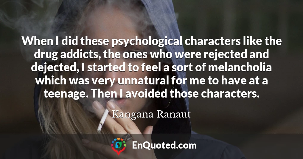 When I did these psychological characters like the drug addicts, the ones who were rejected and dejected, I started to feel a sort of melancholia which was very unnatural for me to have at a teenage. Then I avoided those characters.