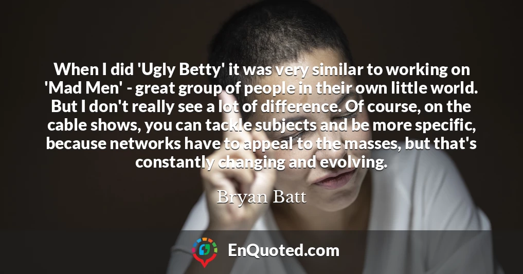 When I did 'Ugly Betty' it was very similar to working on 'Mad Men' - great group of people in their own little world. But I don't really see a lot of difference. Of course, on the cable shows, you can tackle subjects and be more specific, because networks have to appeal to the masses, but that's constantly changing and evolving.