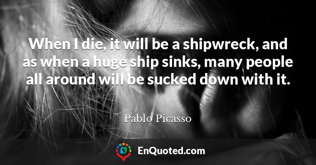 When I die, it will be a shipwreck, and as when a huge ship sinks, many people all around will be sucked down with it.