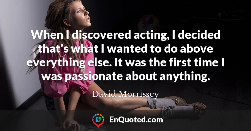 When I discovered acting, I decided that's what I wanted to do above everything else. It was the first time I was passionate about anything.