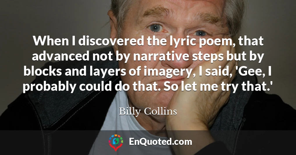 When I discovered the lyric poem, that advanced not by narrative steps but by blocks and layers of imagery, I said, 'Gee, I probably could do that. So let me try that.'