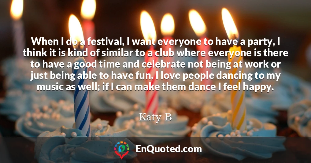 When I do a festival, I want everyone to have a party, I think it is kind of similar to a club where everyone is there to have a good time and celebrate not being at work or just being able to have fun. I love people dancing to my music as well; if I can make them dance I feel happy.