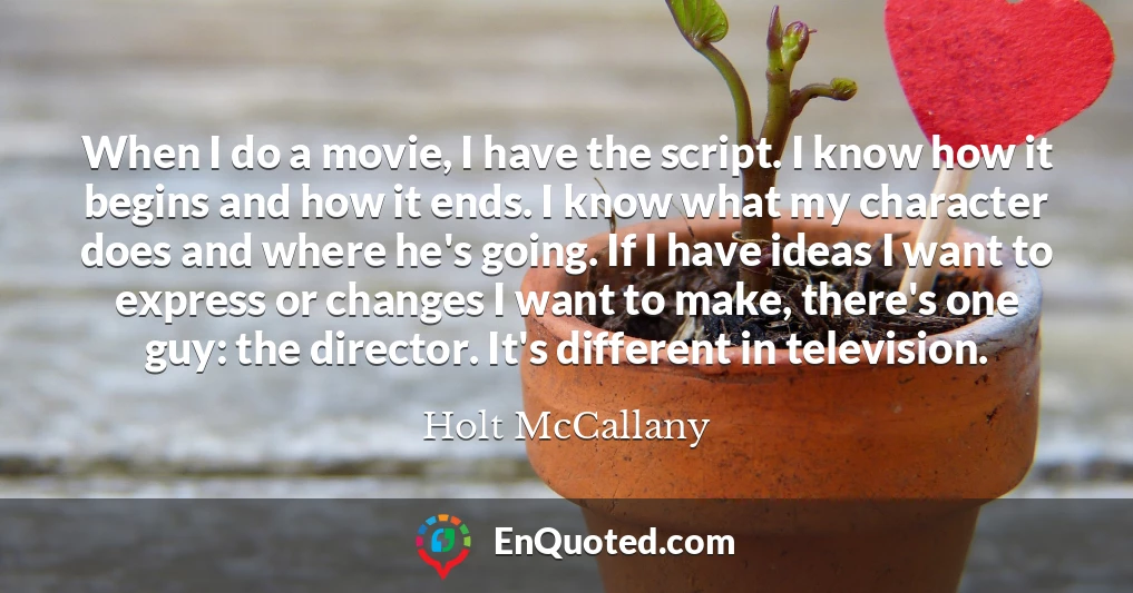 When I do a movie, I have the script. I know how it begins and how it ends. I know what my character does and where he's going. If I have ideas I want to express or changes I want to make, there's one guy: the director. It's different in television.