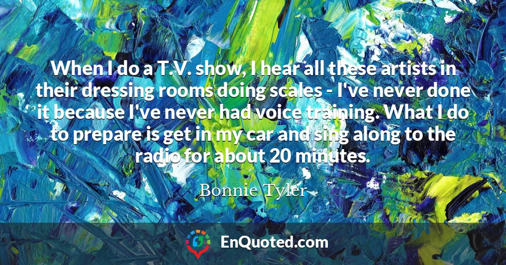 When I do a T.V. show, I hear all these artists in their dressing rooms doing scales - I've never done it because I've never had voice training. What I do to prepare is get in my car and sing along to the radio for about 20 minutes.