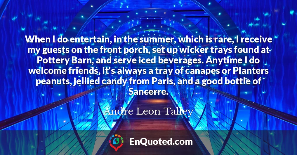 When I do entertain, in the summer, which is rare, I receive my guests on the front porch, set up wicker trays found at Pottery Barn, and serve iced beverages. Anytime I do welcome friends, it's always a tray of canapes or Planters peanuts, jellied candy from Paris, and a good bottle of Sancerre.