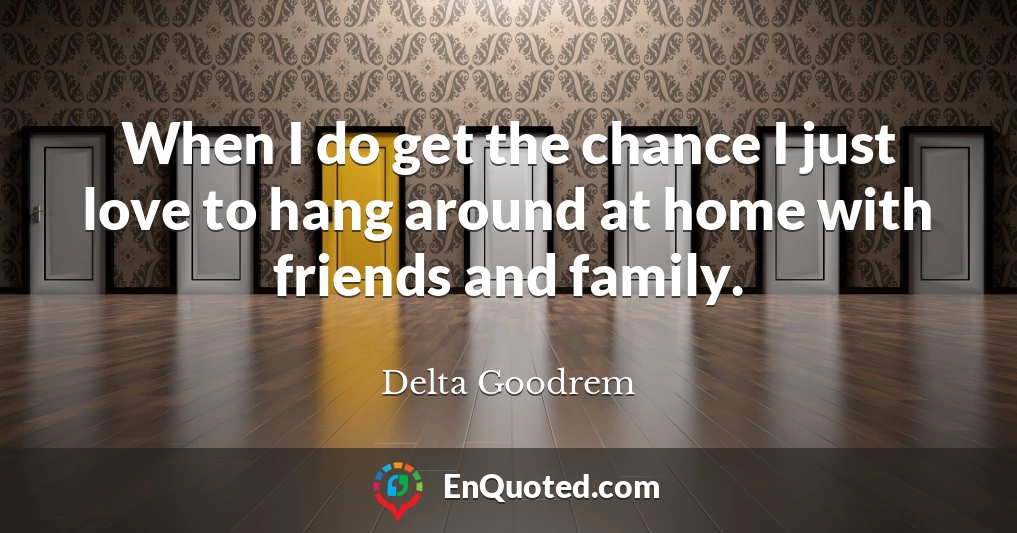 When I do get the chance I just love to hang around at home with friends and family.