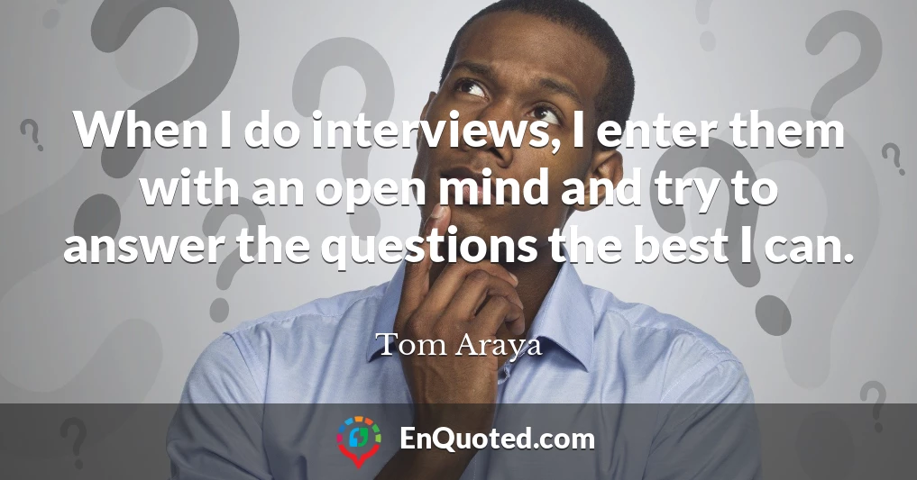 When I do interviews, I enter them with an open mind and try to answer the questions the best I can.