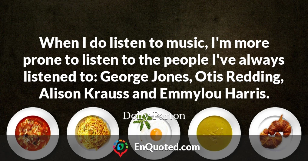 When I do listen to music, I'm more prone to listen to the people I've always listened to: George Jones, Otis Redding, Alison Krauss and Emmylou Harris.