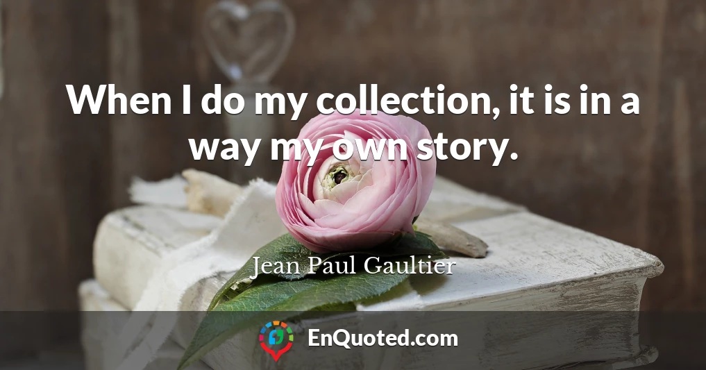 When I do my collection, it is in a way my own story.